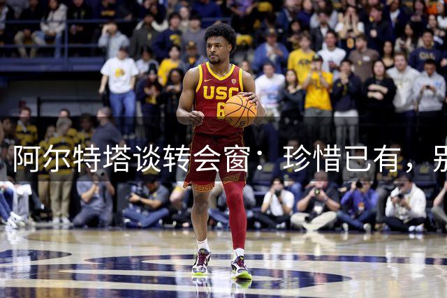 阿尔特塔谈转会窗：珍惜已有，别被“新闻”裹挟